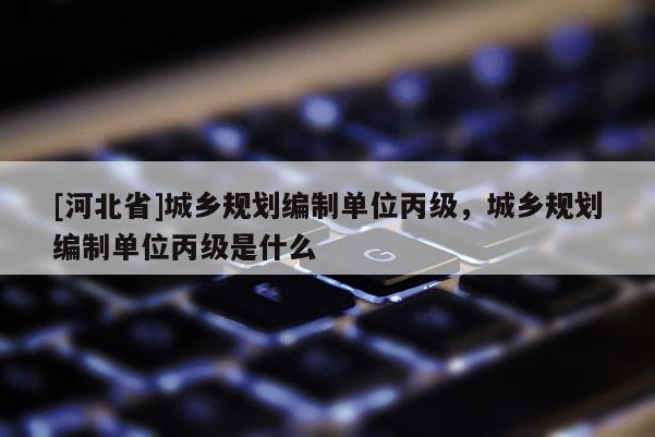 [河北省]城鄉規劃編制單位丙級，城鄉規劃編制單位丙級是什么
