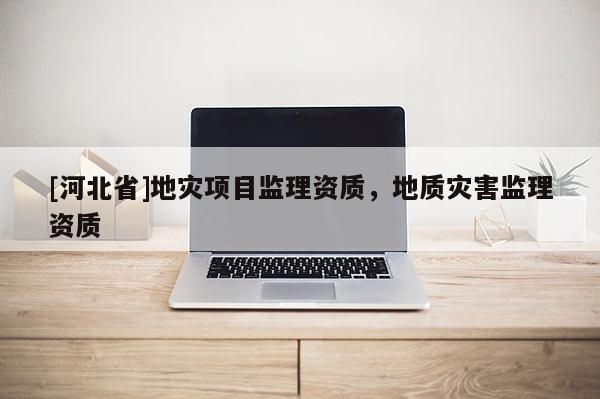 [河北省]地災(zāi)項目監(jiān)理資質(zhì)，地質(zhì)災(zāi)害監(jiān)理資質(zhì)