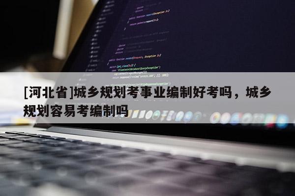 [河北省]城鄉規劃考事業編制好考嗎，城鄉規劃容易考編制嗎