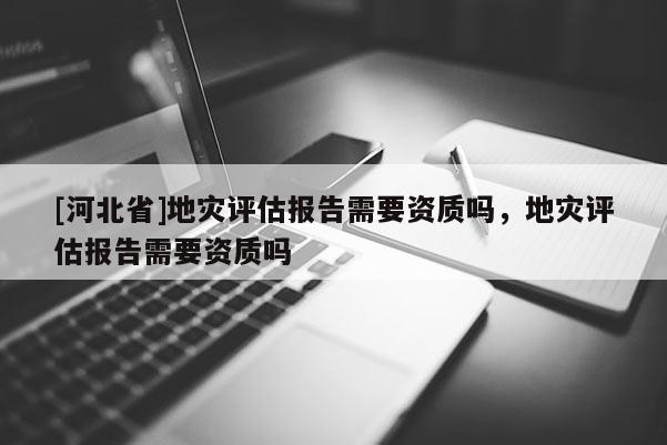 [河北省]地災評估報告需要資質嗎，地災評估報告需要資質嗎
