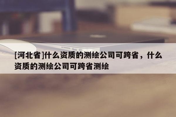 [河北省]什么資質的測繪公司可跨省，什么資質的測繪公司可跨省測繪