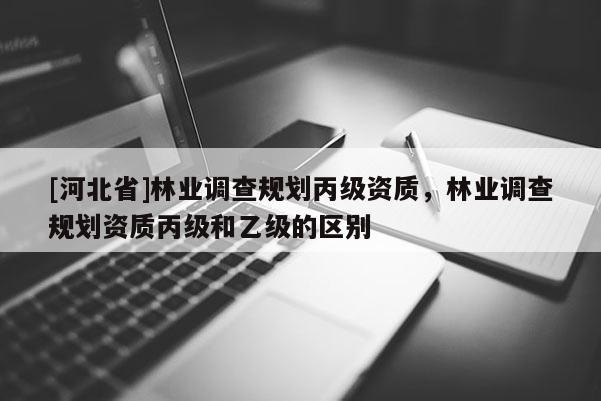 [河北省]林業調查規劃丙級資質，林業調查規劃資質丙級和乙級的區別