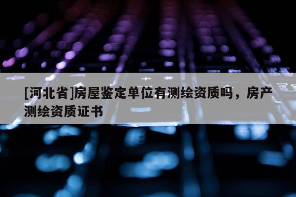 [河北省]房屋鑒定單位有測繪資質(zhì)嗎，房產(chǎn)測繪資質(zhì)證書