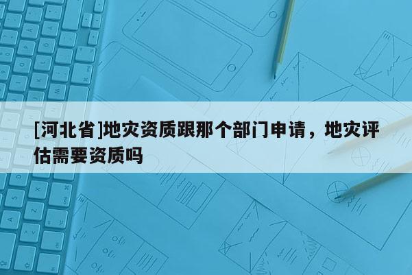 [河北省]地災資質跟那個部門申請，地災評估需要資質嗎