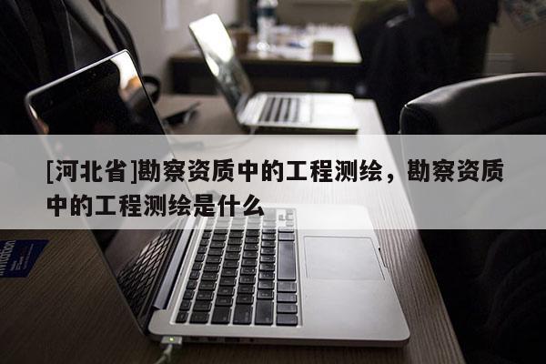 [河北省]勘察資質中的工程測繪，勘察資質中的工程測繪是什么