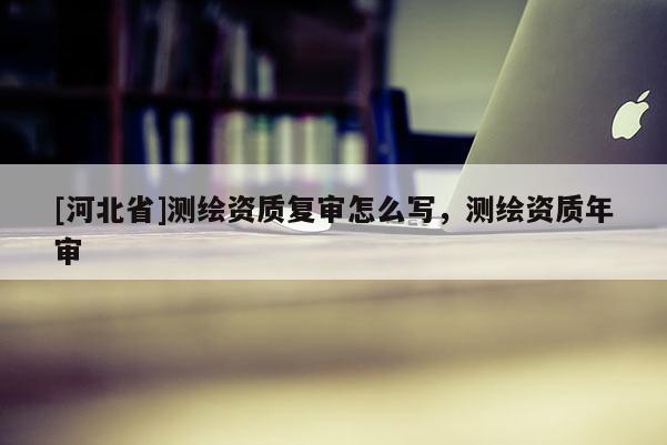 [河北省]測繪資質復審怎么寫，測繪資質年審