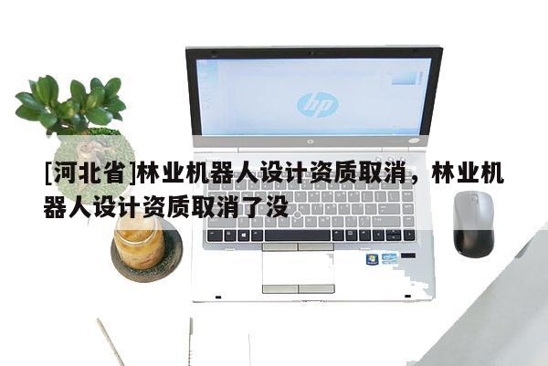 [河北省]林業(yè)機器人設(shè)計資質(zhì)取消，林業(yè)機器人設(shè)計資質(zhì)取消了沒