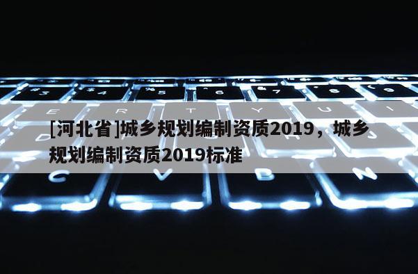 [河北省]城鄉規劃編制資質2019，城鄉規劃編制資質2019標準