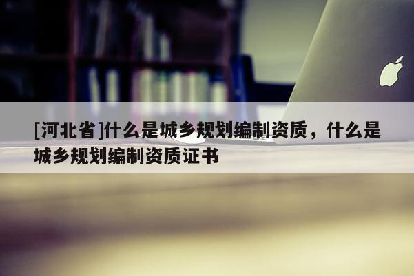 [河北省]什么是城鄉規劃編制資質，什么是城鄉規劃編制資質證書