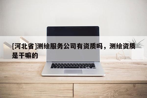 [河北省]測繪服務公司有資質嗎，測繪資質是干嘛的