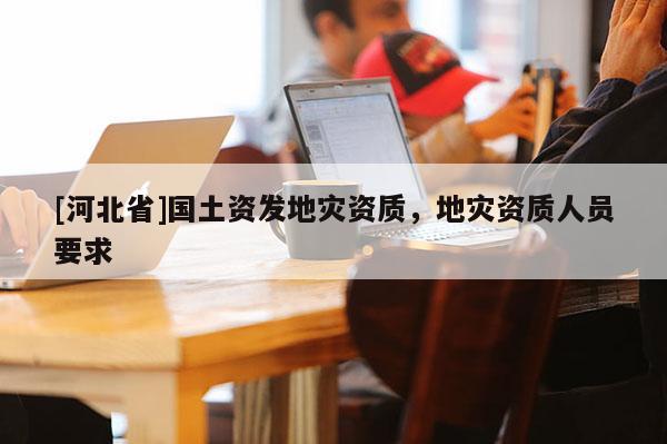 [河北省]國土資發(fā)地災(zāi)資質(zhì)，地災(zāi)資質(zhì)人員要求
