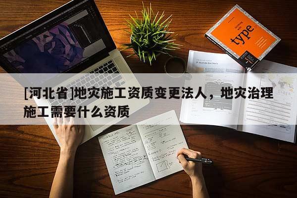 [河北省]地災(zāi)施工資質(zhì)變更法人，地災(zāi)治理施工需要什么資質(zhì)