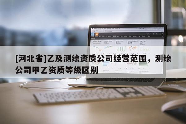 [河北省]乙及測繪資質公司經營范圍，測繪公司甲乙資質等級區別