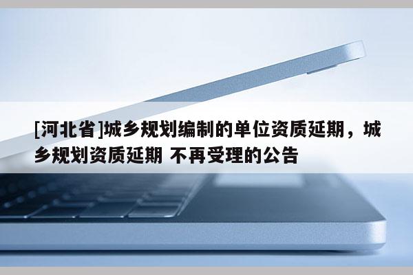 [河北省]城鄉(xiāng)規(guī)劃編制的單位資質(zhì)延期，城鄉(xiāng)規(guī)劃資質(zhì)延期 不再受理的公告