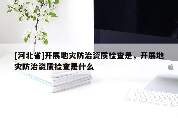[河北省]開展地災(zāi)防治資質(zhì)檢查是，開展地災(zāi)防治資質(zhì)檢查是什么