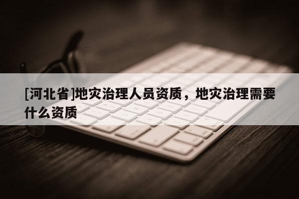[河北省]地災治理人員資質，地災治理需要什么資質