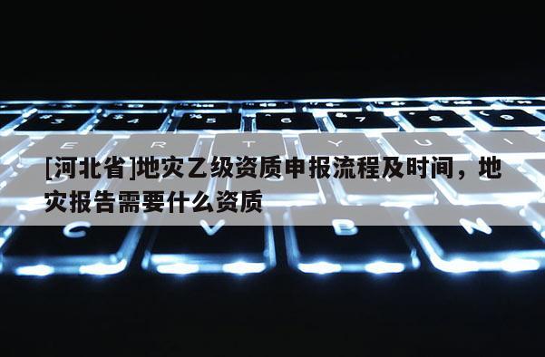[河北省]地災(zāi)乙級資質(zhì)申報流程及時間，地災(zāi)報告需要什么資質(zhì)