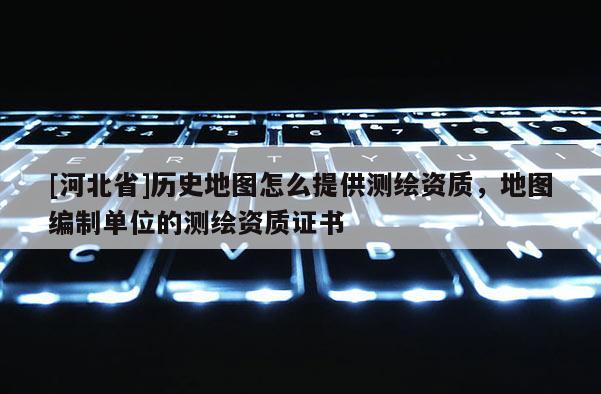 [河北省]歷史地圖怎么提供測繪資質，地圖編制單位的測繪資質證書