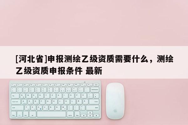 [河北省]申報測繪乙級資質(zhì)需要什么，測繪乙級資質(zhì)申報條件 最新