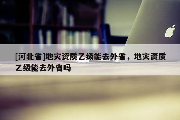 [河北省]地災資質乙級能去外省，地災資質乙級能去外省嗎