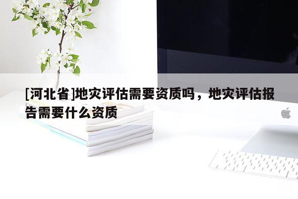 [河北省]地災(zāi)評(píng)估需要資質(zhì)嗎，地災(zāi)評(píng)估報(bào)告需要什么資質(zhì)
