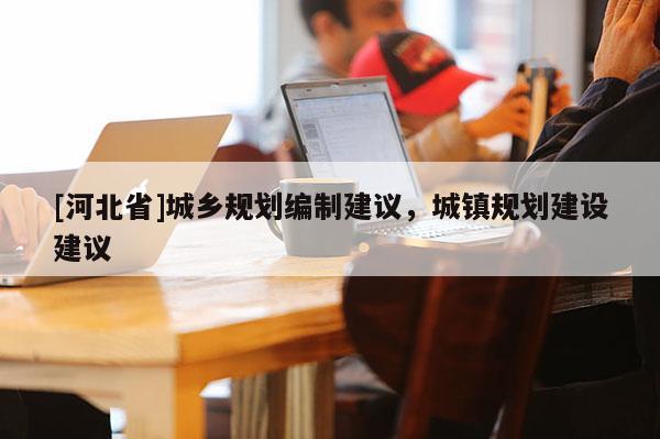 [河北省]城鄉規劃編制建議，城鎮規劃建設建議