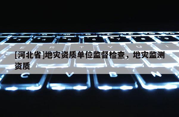 [河北省]地災(zāi)資質(zhì)單位監(jiān)督檢查，地災(zāi)監(jiān)測資質(zhì)