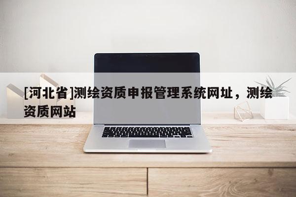 [河北省]測繪資質申報管理系統網址，測繪資質網站