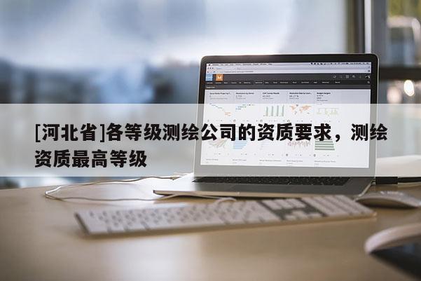 [河北省]各等級測繪公司的資質(zhì)要求，測繪資質(zhì)最高等級