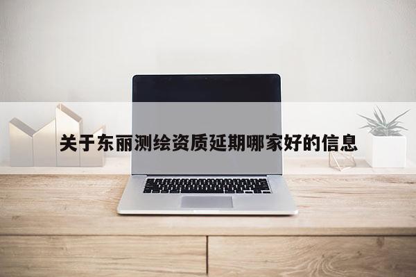 關(guān)于東麗測繪資質(zhì)延期哪家好的信息