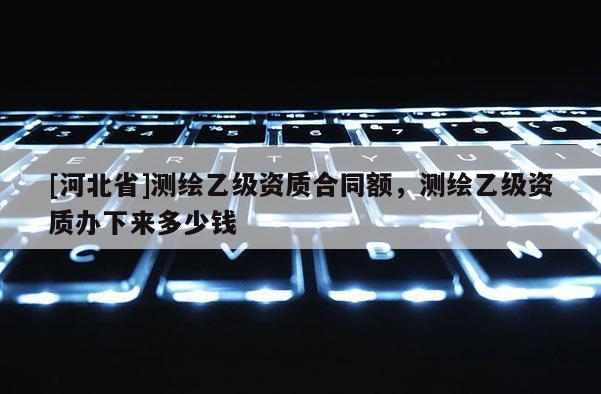 [河北省]測繪乙級資質合同額，測繪乙級資質辦下來多少錢