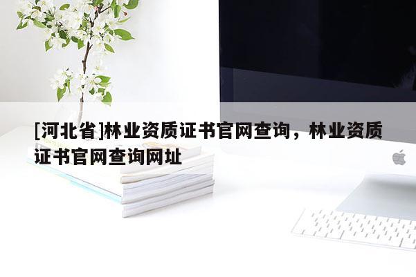 [河北省]林業資質證書官網查詢，林業資質證書官網查詢網址