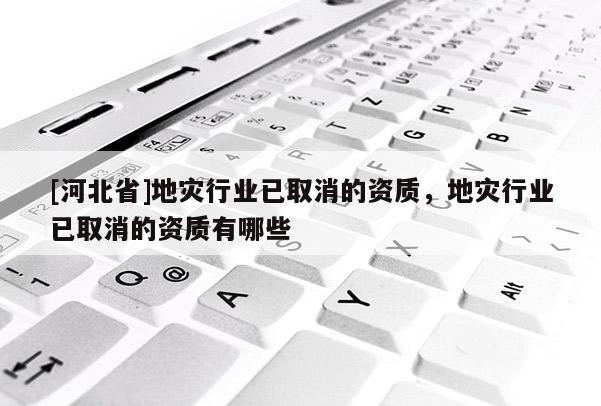 [河北省]地災行業已取消的資質，地災行業已取消的資質有哪些