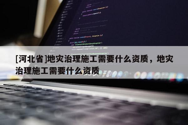 [河北省]地災(zāi)治理施工需要什么資質(zhì)，地災(zāi)治理施工需要什么資質(zhì)