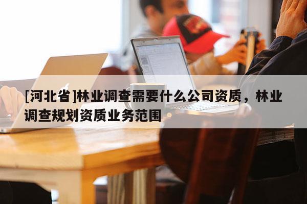 [河北省]林業(yè)調(diào)查需要什么公司資質(zhì)，林業(yè)調(diào)查規(guī)劃資質(zhì)業(yè)務(wù)范圍