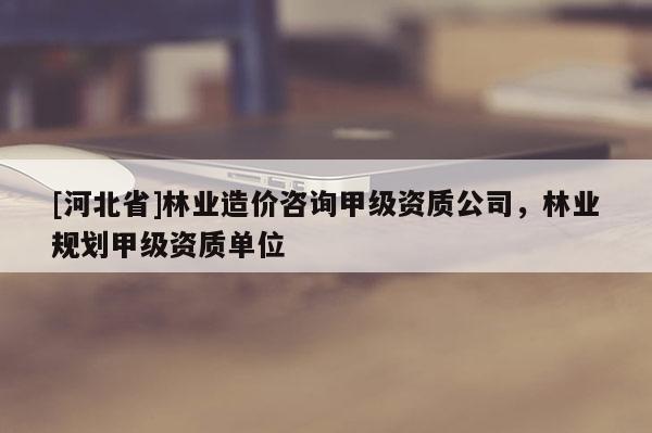[河北省]林業造價咨詢甲級資質公司，林業規劃甲級資質單位