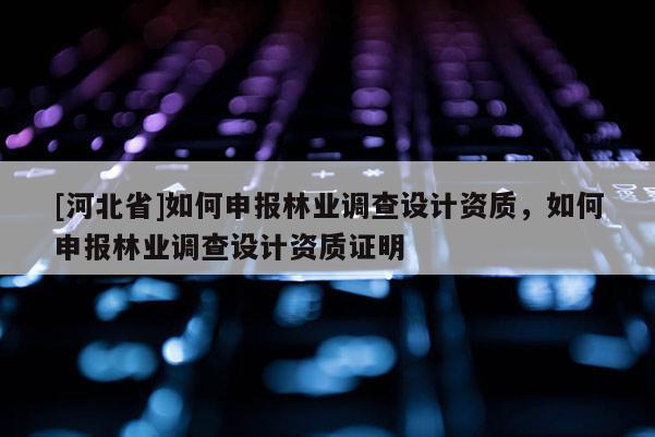 [河北省]如何申報(bào)林業(yè)調(diào)查設(shè)計(jì)資質(zhì)，如何申報(bào)林業(yè)調(diào)查設(shè)計(jì)資質(zhì)證明