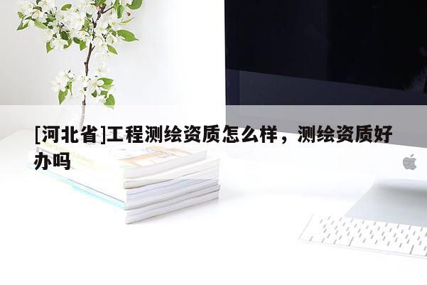 [河北省]工程測(cè)繪資質(zhì)怎么樣，測(cè)繪資質(zhì)好辦嗎