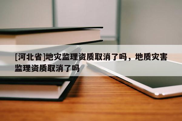 [河北省]地災監理資質取消了嗎，地質災害監理資質取消了嗎