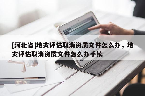 [河北省]地災評估取消資質文件怎么辦，地災評估取消資質文件怎么辦手續