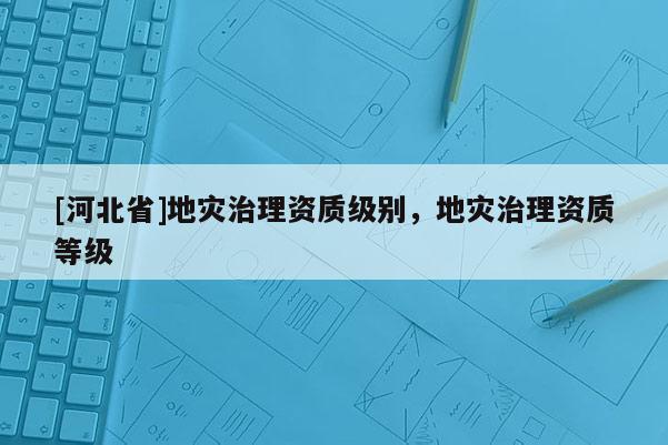[河北省]地災治理資質級別，地災治理資質等級