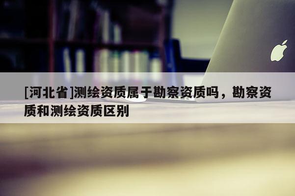 [河北省]測繪資質屬于勘察資質嗎，勘察資質和測繪資質區別