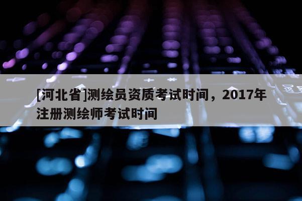[河北省]測繪員資質(zhì)考試時間，2017年注冊測繪師考試時間