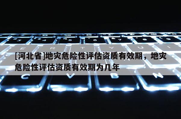 [河北省]地災(zāi)危險(xiǎn)性評(píng)估資質(zhì)有效期，地災(zāi)危險(xiǎn)性評(píng)估資質(zhì)有效期為幾年