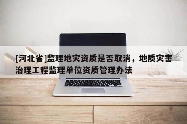 [河北省]監(jiān)理地災(zāi)資質(zhì)是否取消，地質(zhì)災(zāi)害治理工程監(jiān)理單位資質(zhì)管理辦法