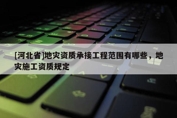 [河北省]地災資質承接工程范圍有哪些，地災施工資質規定