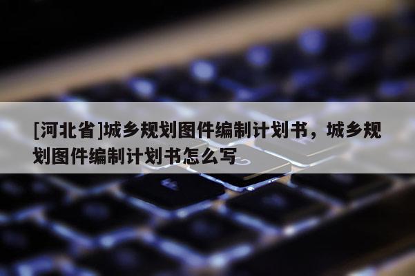 [河北省]城鄉(xiāng)規(guī)劃圖件編制計劃書，城鄉(xiāng)規(guī)劃圖件編制計劃書怎么寫