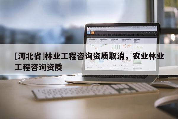 [河北省]林業(yè)工程咨詢資質(zhì)取消，農(nóng)業(yè)林業(yè)工程咨詢資質(zhì)