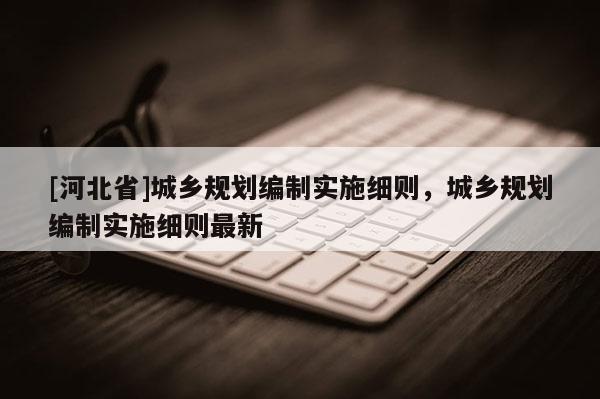 [河北省]城鄉(xiāng)規(guī)劃編制實(shí)施細(xì)則，城鄉(xiāng)規(guī)劃編制實(shí)施細(xì)則最新