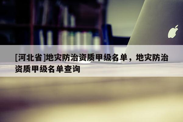 [河北省]地災防治資質甲級名單，地災防治資質甲級名單查詢